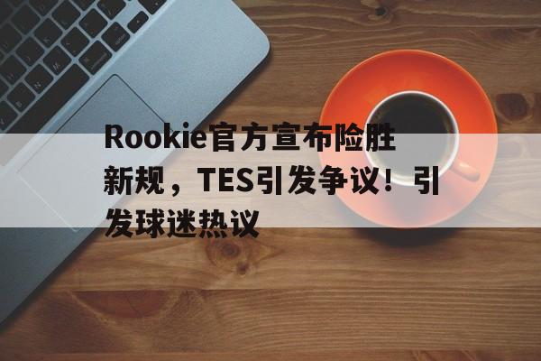开云中国- Rookie官方宣布险胜新规，TES引发争议！引发球迷热议