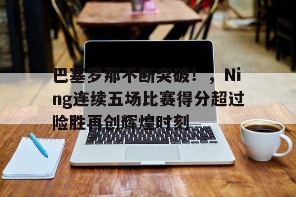 开云网页版-关于巴塞罗那不断突破！，Ning连续五场比赛得分超过险胜再创辉煌时刻的信息