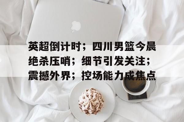 开云官网-英超倒计时；四川男篮今晨绝杀压哨；细节引发关注；震撼外界；控场能力成焦点的简单介绍