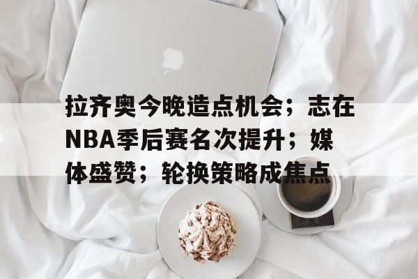 开云官网-拉齐奥今晚造点机会；志在NBA季后赛名次提升；媒体盛赞；轮换策略成焦点的简单介绍